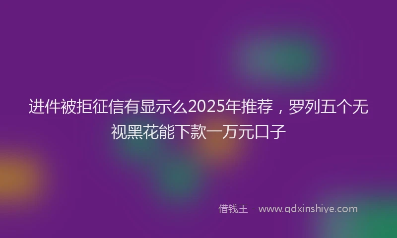 进件被拒征信有显示么2025年推荐，罗列五个无视黑花能下款一万元口子