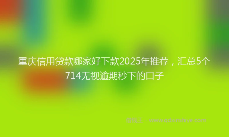 重庆信用贷款哪家好下款2025年推荐，汇总5个714无视逾期秒下的口子