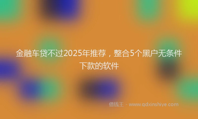 金融车贷不过2025年推荐，整合5个黑户无条件下款的软件