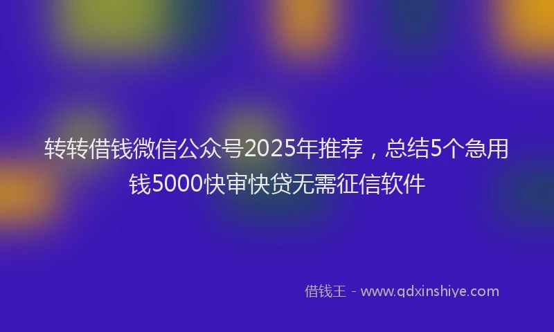 转转借钱微信公众号2025年推荐，总结5个急用钱5000快审快贷无需征信软件