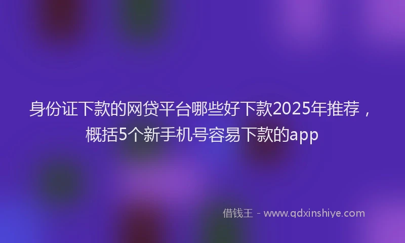 身份证下款的网贷平台哪些好下款2025年推荐，概括5个新手机号容易下款的app