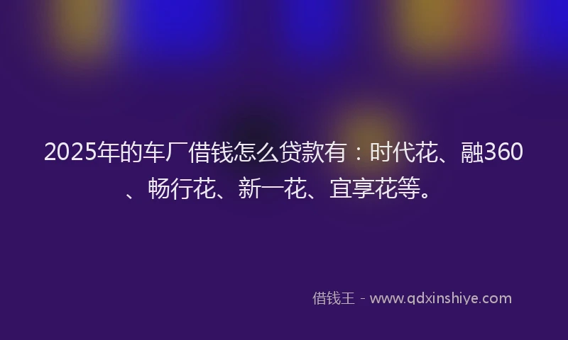 2025年的车厂借钱怎么贷款有：时代花、融360、畅行花、新一花、宜享花等。