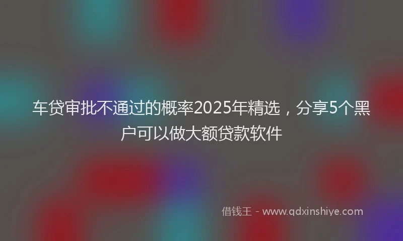 车贷审批不通过的概率2025年精选，分享5个黑户可以做大额贷款软件