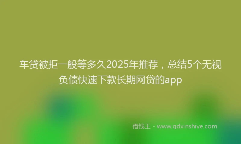 车贷被拒一般等多久2025年推荐，总结5个无视负债快速下款长期网贷的app