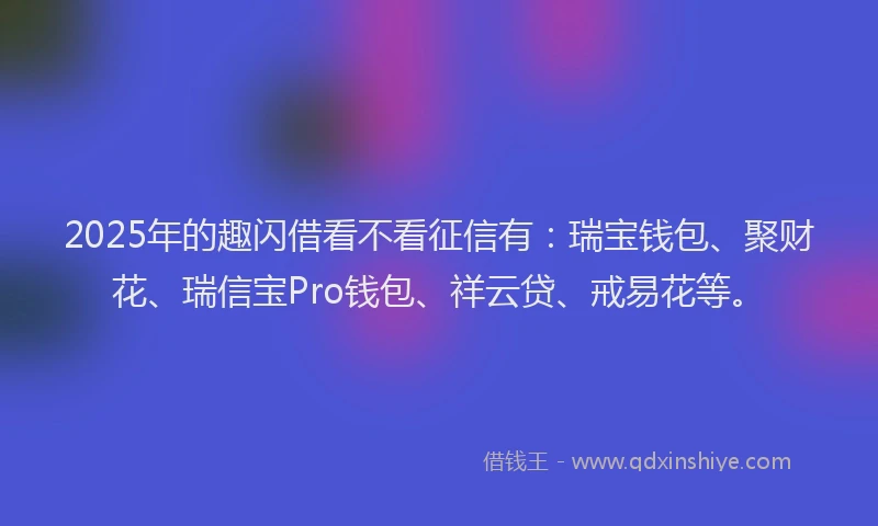 2025年的趣闪借看不看征信有：瑞宝钱包、聚财花、瑞信宝Pro钱包、祥云贷、戒易花等。