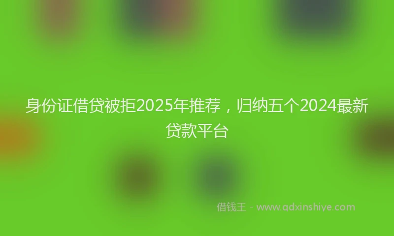 身份证借贷被拒2025年推荐，归纳五个2024最新贷款平台