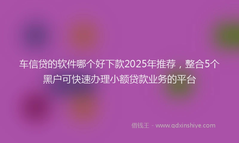 车信贷的软件哪个好下款2025年推荐，整合5个黑户可快速办理小额贷款业务的平台