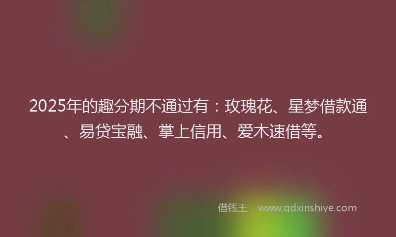 2025年的趣分期不通过有：玫瑰花、星梦借款通、易贷宝融、掌上信用、爱木速借等。