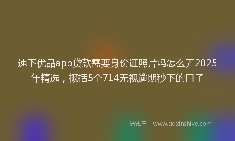 速下优品app贷款需要身份证照片吗怎么弄2025年精选，概括5个714无视逾期秒下的口子