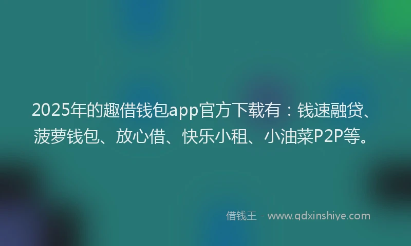 2025年的趣借钱包app官方下载有：钱速融贷、菠萝钱包、放心借、快乐小租、小油菜P2P等。