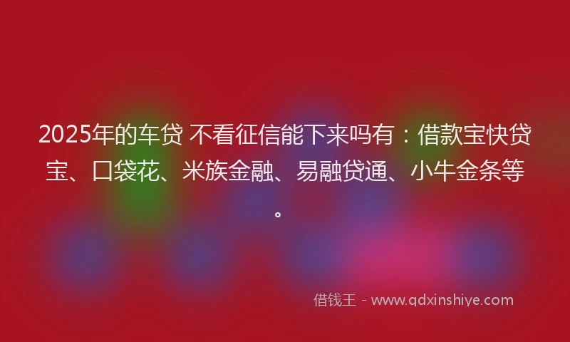 2025年的车贷 不看征信能下来吗有：借款宝快贷宝、口袋花、米族金融、易融贷通、小牛金条等。