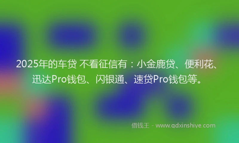 2025年的车贷 不看征信有:小金鹿贷、便利花、迅达Pro钱包、闪银通、速贷Pro钱包等。