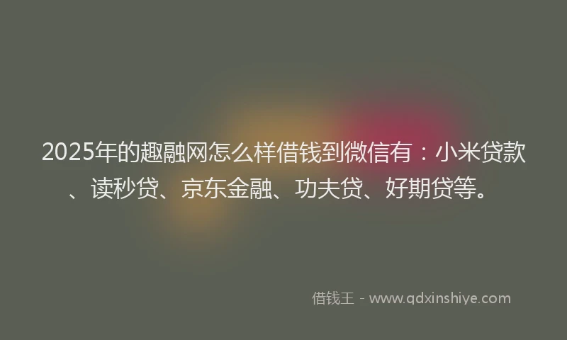 2025年的趣融网怎么样借钱到微信有：小米贷款、读秒贷、京东金融、功夫贷、好期贷等。