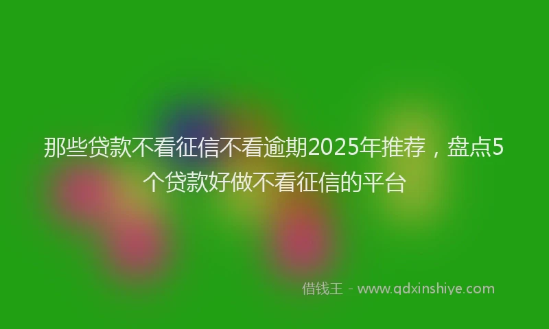 那些贷款不看征信不看逾期2025年推荐，盘点5个贷款好做不看征信的平台