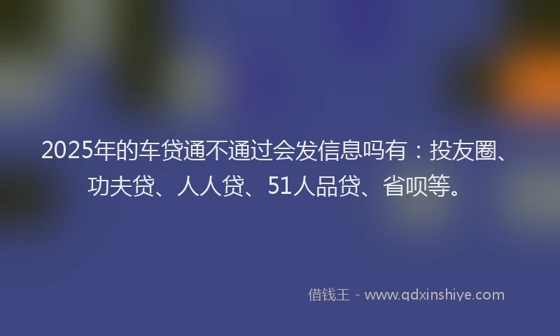 2025年的车贷通不通过会发信息吗有：投友圈、功夫贷、人人贷、51人品贷、省呗等。