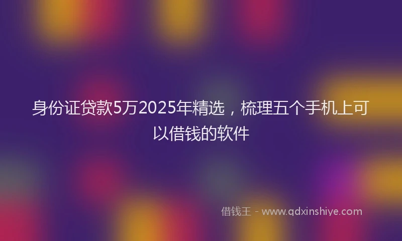 身份证贷款5万2025年精选，梳理五个手机上可以借钱的软件