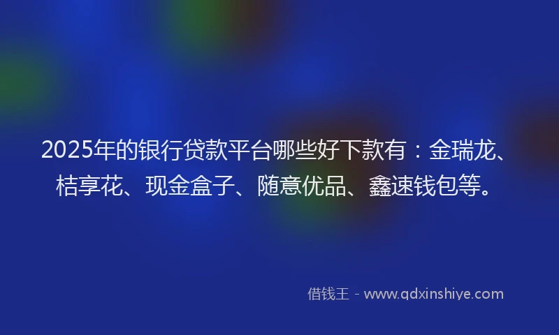 2025年的银行贷款平台哪些好下款有：金瑞龙、桔享花、现金盒子、随意优品、鑫速钱包等。