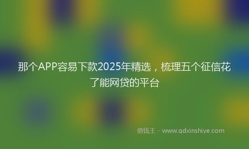 那个APP容易下款2025年精选，梳理五个征信花了能网贷的平台