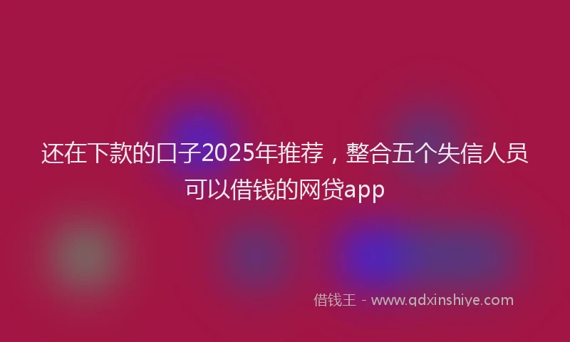 还在下款的口子2025年推荐，整合五个失信人员可以借钱的网贷app