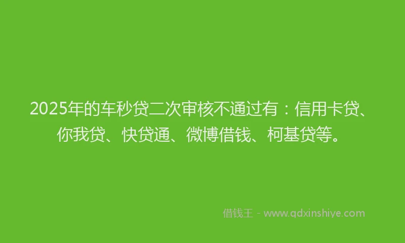 2025年的车秒贷二次审核不通过有：信用卡贷、你我贷、快贷通、微博借钱、柯基贷等。