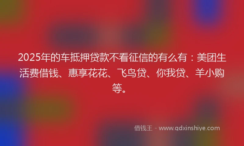 2025年的车抵押贷款不看征信的有么有：美团生活费借钱、惠享花花、飞鸟贷、你我贷、羊小购等。