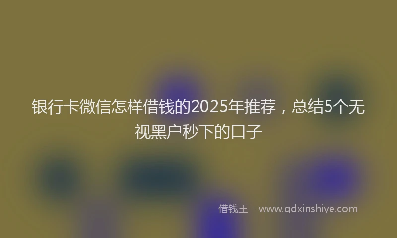 银行卡微信怎样借钱的2025年推荐，总结5个无视黑户秒下的口子