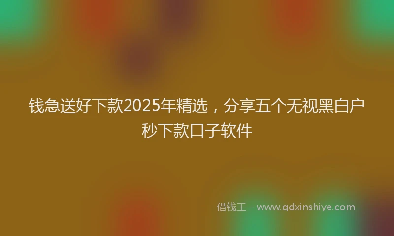 钱急送好下款2025年精选，分享五个无视黑白户秒下款口子软件