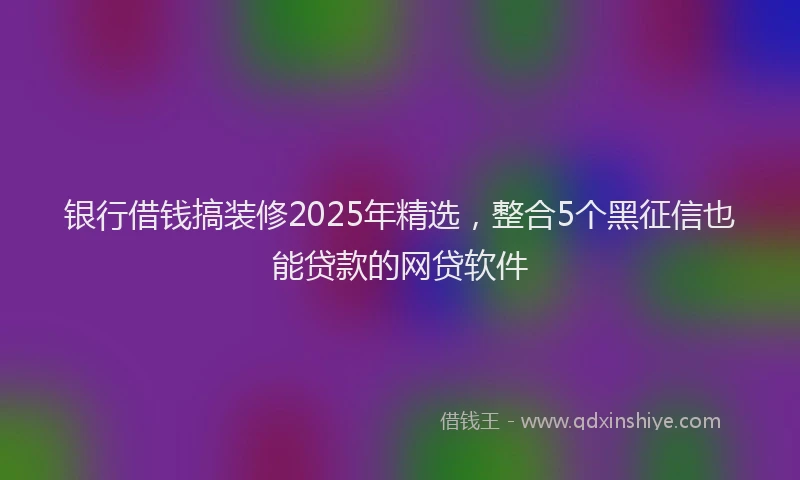 银行借钱搞装修2025年精选，整合5个黑征信也能贷款的网贷软件