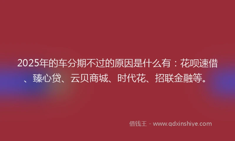 2025年的车分期不过的原因是什么有：花呗速借、臻心贷、云贝商城、时代花、招联金融等。