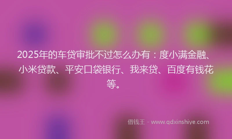 2025年的车贷审批不过怎么办有：度小满金融、小米贷款、平安口袋银行、我来贷、百度有钱花等。