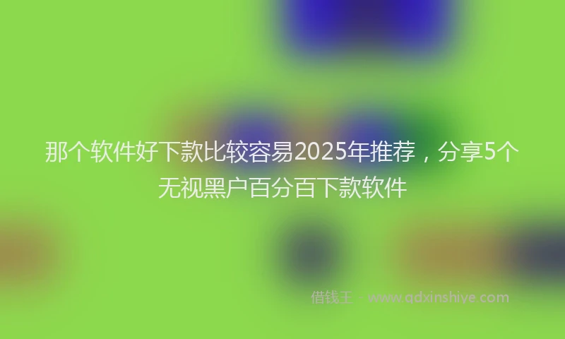 那个软件好下款比较容易2025年推荐，分享5个无视黑户百分百下款软件