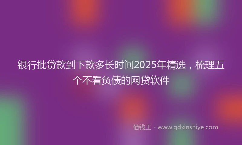 银行批贷款到下款多长时间2025年精选，梳理五个不看负债的网贷软件
