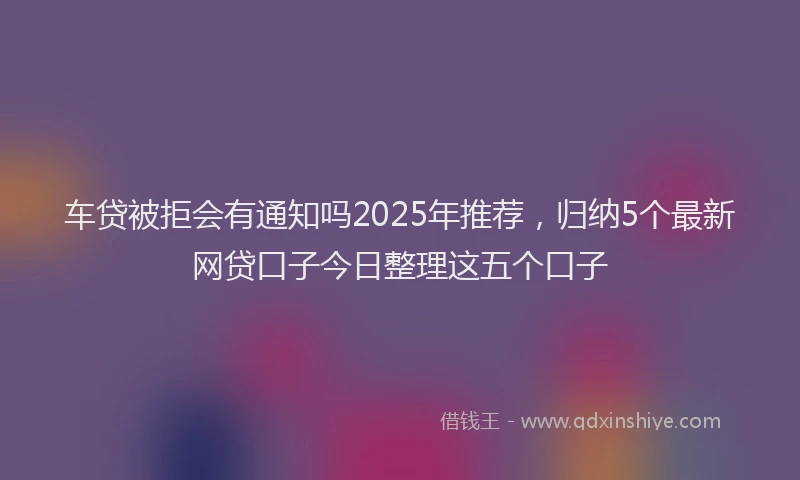 车贷被拒会有通知吗2025年推荐，归纳5个最新网贷口子今日整理这五个口子