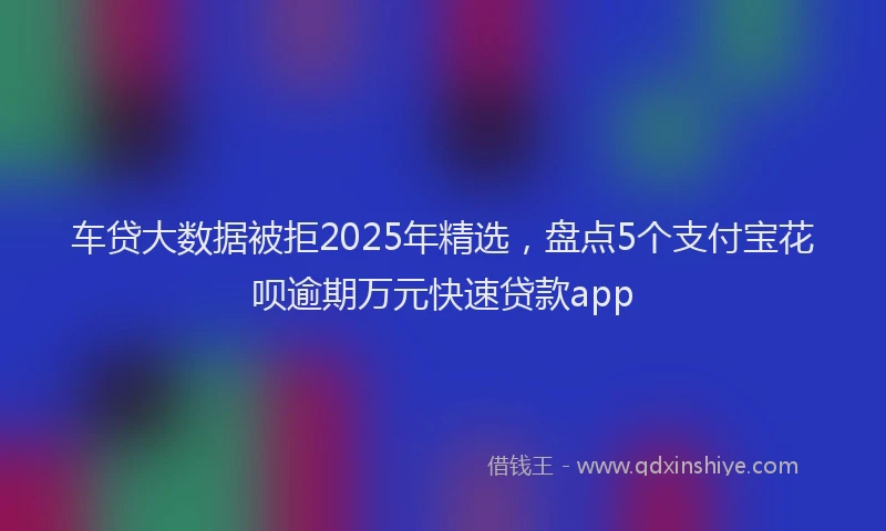 车贷大数据被拒2025年精选，盘点5个支付宝花呗逾期万元快速贷款app