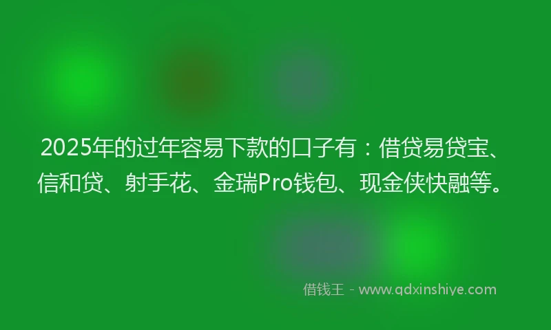 2025年的过年容易下款的口子有：借贷易贷宝、信和贷、射手花、金瑞Pro钱包、现金侠快融等。