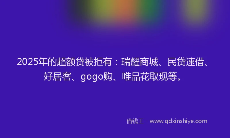 2025年的超额贷被拒有：瑞耀商城、民贷速借、好居客、gogo购、唯品花取现等。