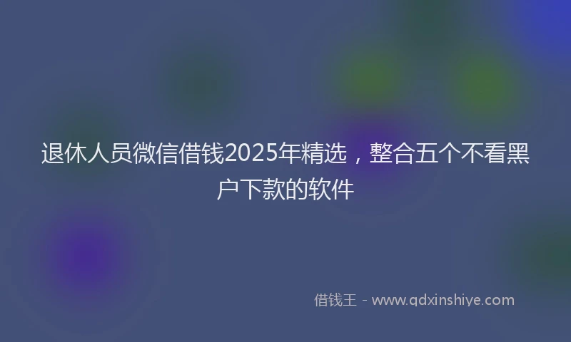 退休人员微信借钱2025年精选，整合五个不看黑户下款的软件