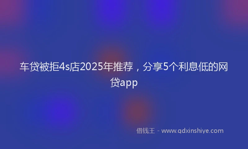 车贷被拒4s店2025年推荐，分享5个利息低的网贷app