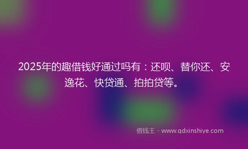 2025年的趣借钱好通过吗有：还呗、替你还、安逸花、快贷通、拍拍贷等。