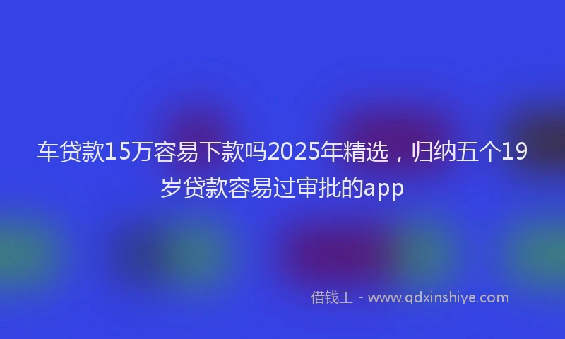 车贷款15万容易下款吗2025年精选，归纳五个19岁贷款容易过审批的app