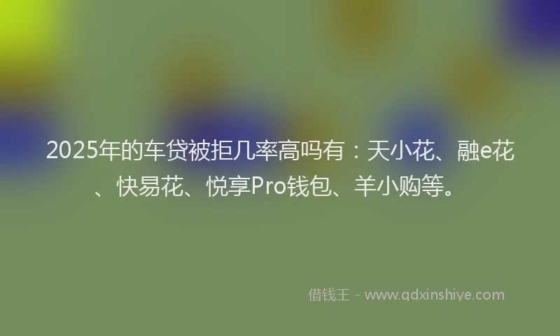 2025年的车贷被拒几率高吗有：天小花、融e花、快易花、悦享Pro钱包、羊小购等。