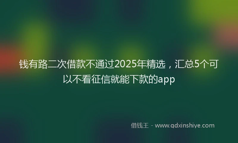 钱有路二次借款不通过2025年精选，汇总5个可以不看征信就能下款的app