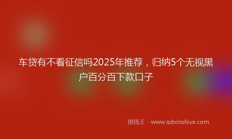 车贷有不看征信吗2025年推荐，归纳5个无视黑户百分百下款口子