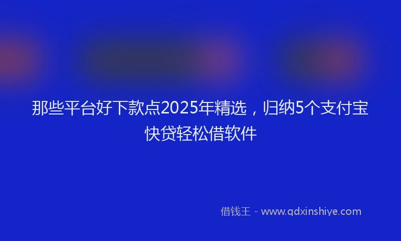 那些平台好下款点2025年精选，归纳5个支付宝快贷轻松借软件