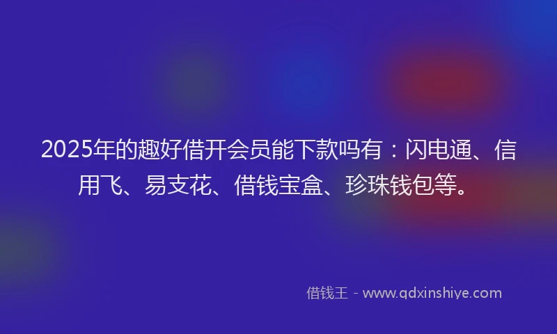 2025年的趣好借开会员能下款吗有：闪电通、信用飞、易支花、借钱宝盒、珍珠钱包等。