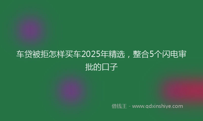 车贷被拒怎样买车2025年精选，整合5个闪电审批的口子