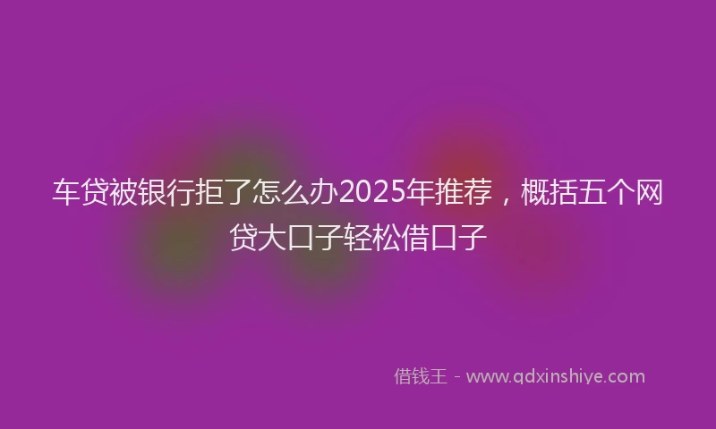车贷被银行拒了怎么办2025年推荐，概括五个网贷大口子轻松借口子