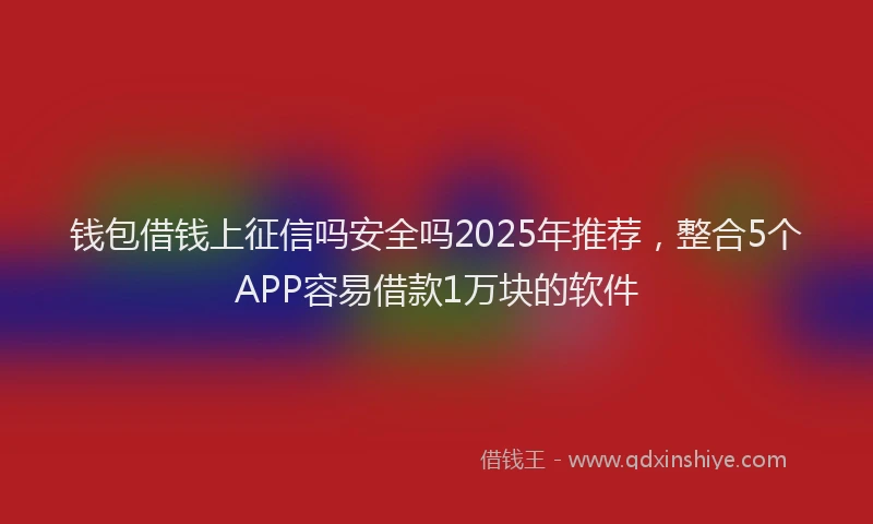 钱包借钱上征信吗安全吗2025年推荐，整合5个APP容易借款1万块的软件