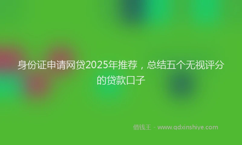 身份证申请网贷2025年推荐，总结五个无视评分的贷款口子