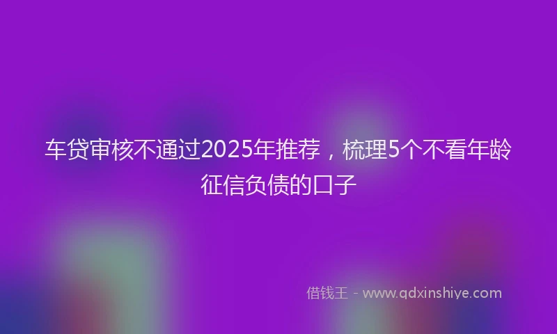 车贷审核不通过2025年推荐，梳理5个不看年龄征信负债的口子